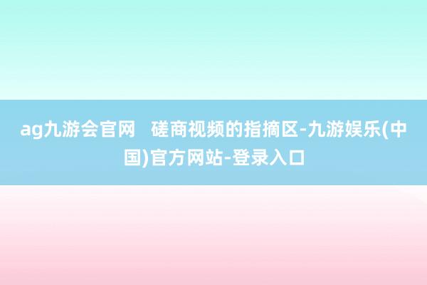 ag九游会官网 磋商视频的指摘区-九游娱乐(中国)官方网站-登录入口