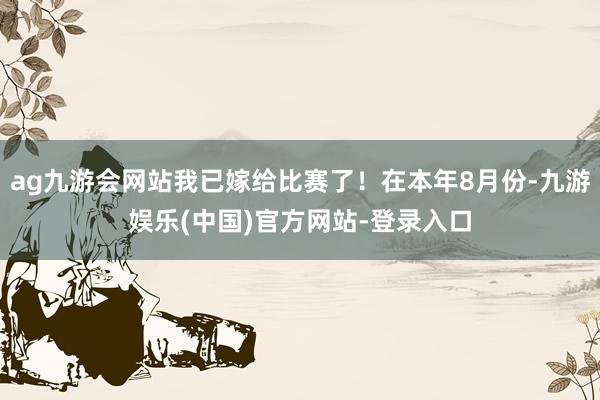 ag九游会网站我已嫁给比赛了!在本年8月份-九游娱乐(中国)官方网站-登录入口
