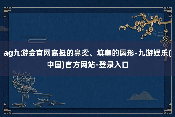 ag九游会官网高挺的鼻梁、填塞的唇形-九游娱乐(中国)官方网站-登录入口