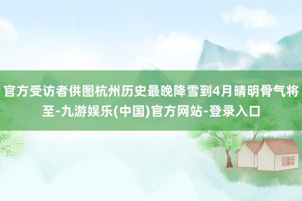 官方受访者供图杭州历史最晚降雪到4月晴明骨气将至-九游娱乐(
