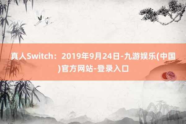 真人Switch:2019年9月24日-九游娱乐(中国)官方网站-登录入口