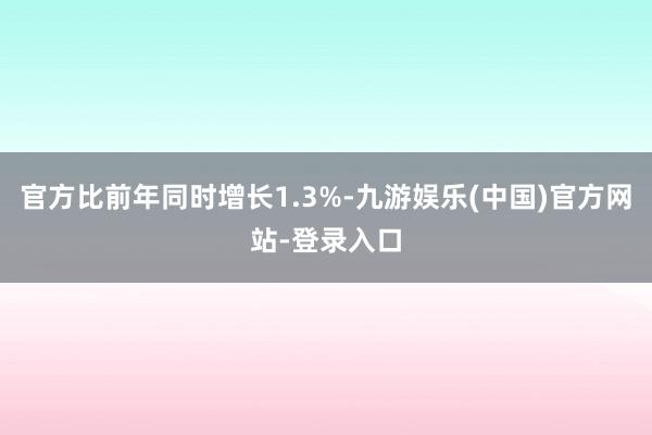 官方比前年同时增长1.3%-九游娱乐(中国)官方网站-登录入口