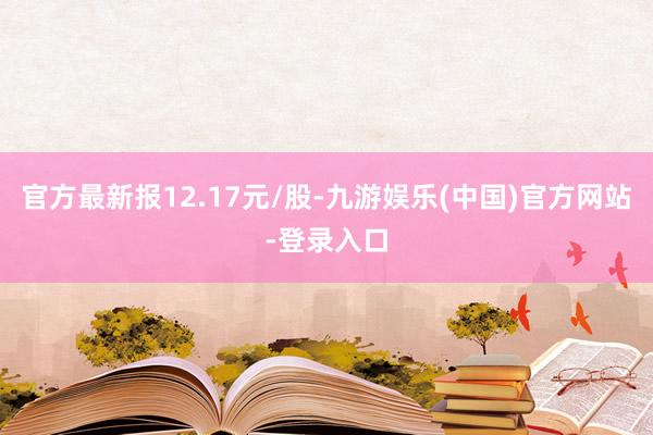 官方最新报12.17元/股-九游娱乐(中国)官方网站-登录入口