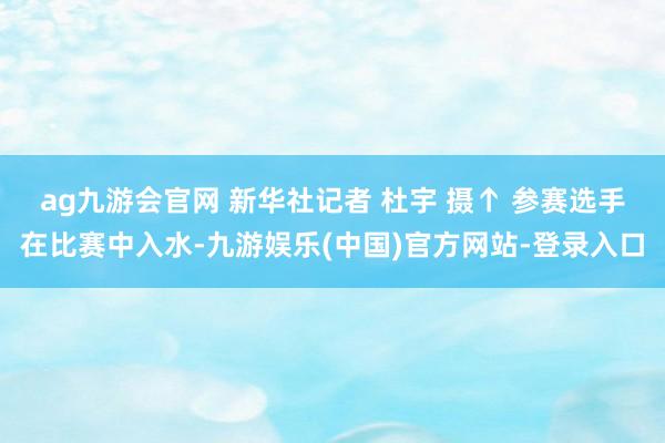 ag九游会官网 新华社记者 杜宇 摄　　↑ 参赛选手在比赛中入水-九游娱乐(中国)官方网站-登录入口