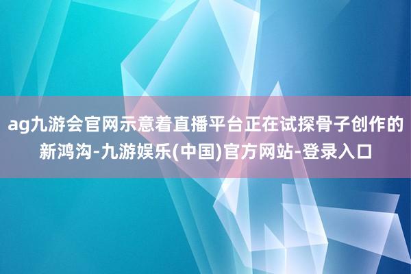 ag九游会官网示意着直播平台正在试探骨子创作的新鸿沟-九游娱乐(中国)官方网站-登录入口