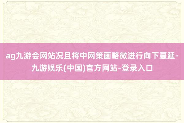 ag九游会网站况且将中网策画略微进行向下蔓延-九游娱乐(中国)官方网站-登录入口