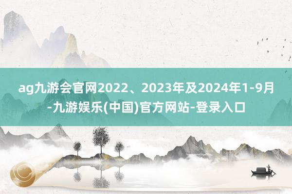 ag九游会官网2022、2023年及2024年1-9月-九游娱乐(中国)官方网站-登录入口