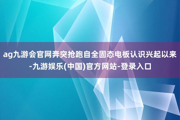 ag九游会官网奔突抢跑自全固态电板认识兴起以来-九游娱乐(中
