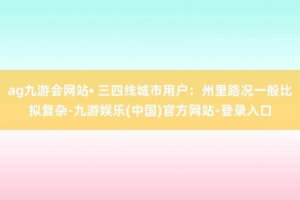ag九游会网站• 三四线城市用户：州里路况一般比拟复杂-九游