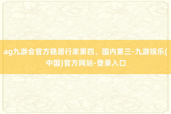 ag九游会官方稳居行家第四、国内第三-九游娱乐(中国)官方网站-登录入口