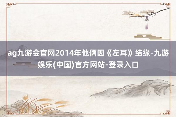 ag九游会官网2014年他俩因《左耳》结缘-九游娱乐(中国)官方网站-登录入口