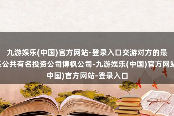 九游娱乐(中国)官方网站-登录入口交游对方的最终阻挡方系公共有名投资公司博枫公司-九游娱乐(中国)官方网站-登录入口