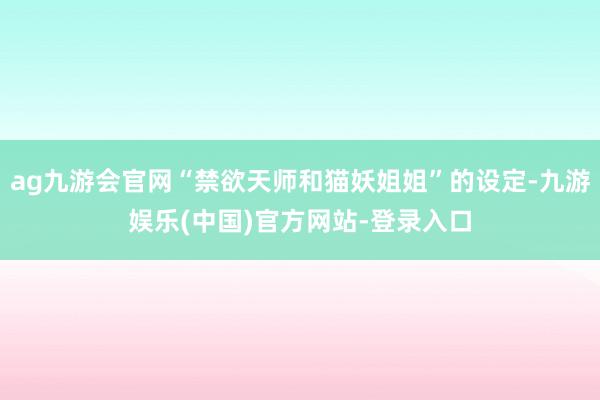 ag九游会官网“禁欲天师和猫妖姐姐”的设定-九游娱乐(中国)