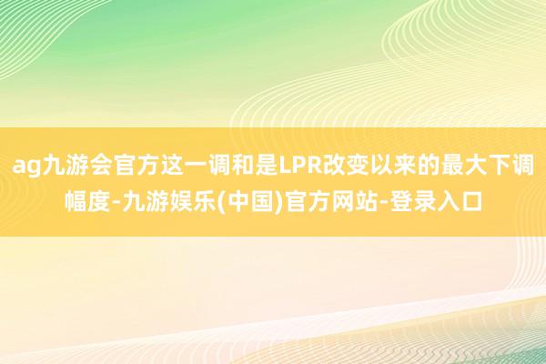 ag九游会官方这一调和是LPR改变以来的最大下调幅度-九游娱