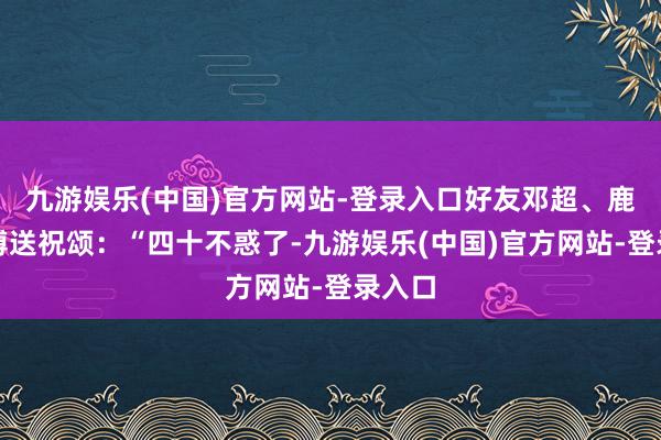 九游娱乐(中国)官方网站-登录入口好友邓超、鹿晗发博送祝颂:“四十不惑了-九游娱乐(中国)官方网站-登录入口