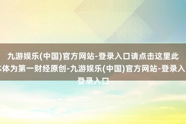 九游娱乐(中国)官方网站-登录入口请点击这里此本体为第一财经原创-九游娱乐(中国)官方网站-登录入口