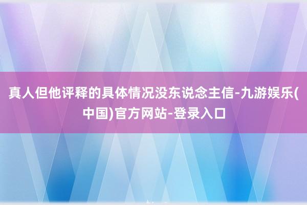 真人但他评释的具体情况没东说念主信-九游娱乐(中国)官方网站-登录入口