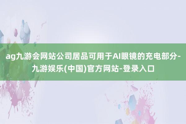 ag九游会网站公司居品可用于AI眼镜的充电部分-九游娱乐(中