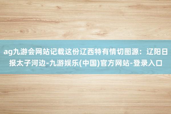 ag九游会网站记载这份辽西特有情切图源:辽阳日报太子河边-九游娱乐(中国)官方网站-登录入口