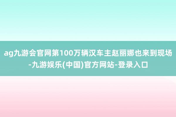 ag九游会官网第100万辆汉车主赵丽娜也来到现场-九游娱乐(