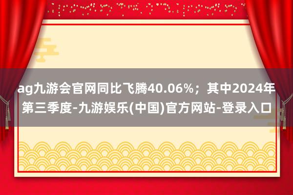 ag九游会官网同比飞腾40.06%；其中2024年第三季度-