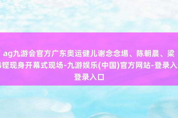 ag九游会官方广东奥运健儿谢念念埸、陈朝晨、梁伟铿现身开幕式
