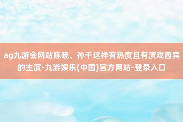 ag九游会网站陈晓、孙千这样有热度且有演戏西宾的主演-九游娱