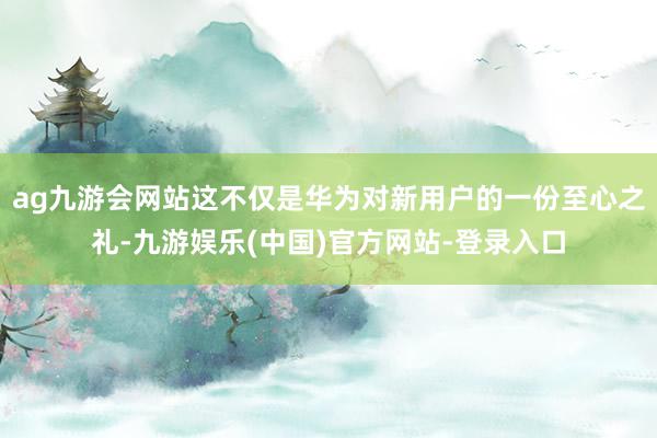 ag九游会网站这不仅是华为对新用户的一份至心之礼-九游娱乐(