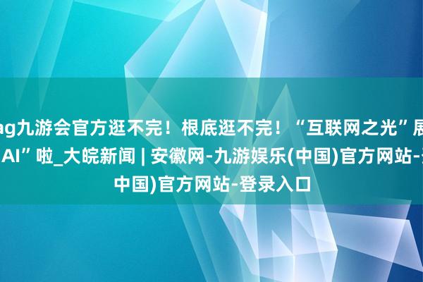 ag九游会官方逛不完！根底逛不完！“互联网之光”展览会太“A