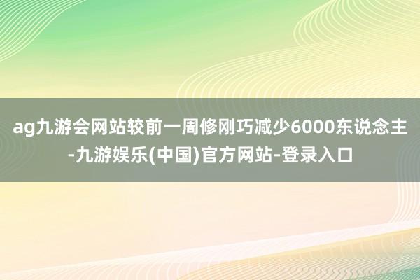 ag九游会网站较前一周修刚巧减少6000东说念主-九游娱乐(