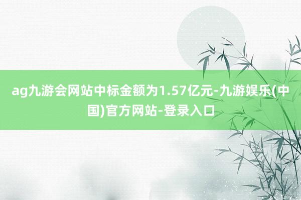 ag九游会网站中标金额为1.57亿元-九游娱乐(中国)官方网站-登录入口