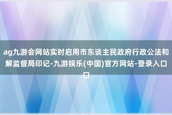 ag九游会网站实时启用市东谈主民政府行政公法和解监督局印记-九游娱乐(中国)官方网站-登录入口