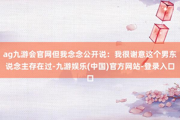 ag九游会官网但我念念公开说：我很谢意这个男东说念主存在过-