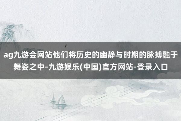 ag九游会网站他们将历史的幽静与时期的脉搏融于舞姿之中-九游娱乐(中国)官方网站-登录入口