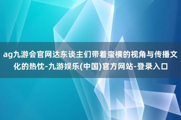 ag九游会官网达东谈主们带着蛮横的视角与传播文化的热忱-九游