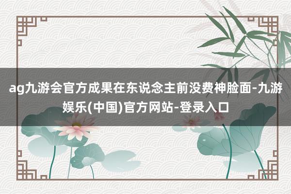 ag九游会官方成果在东说念主前没费神脸面-九游娱乐(中国)官