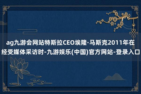ag九游会网站特斯拉CEO埃隆·马斯克2011年在经受媒体采