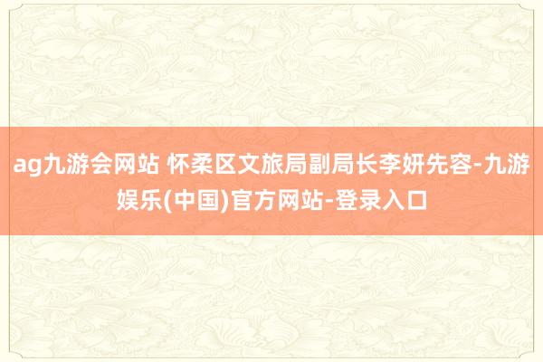 ag九游会网站 怀柔区文旅局副局长李妍先容-九游娱乐(中国)官方网站-登录入口