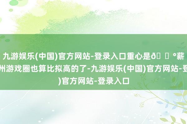 九游娱乐(中国)官方网站-登录入口重心是💰薪资在杭州游戏圈也