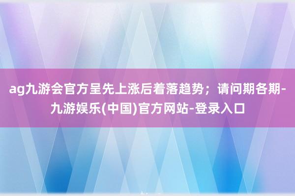 ag九游会官方呈先上涨后着落趋势；　　请问期各期-九游娱乐(