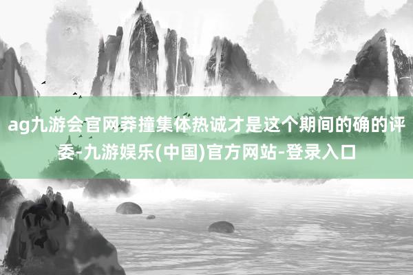 ag九游会官网莽撞集体热诚才是这个期间的确的评委-九游娱乐(