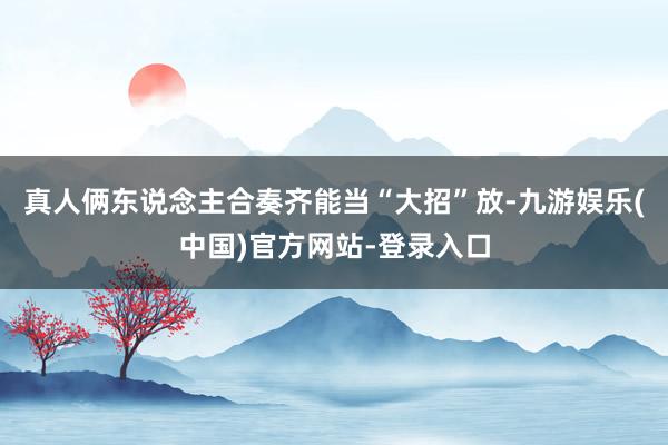 真人俩东说念主合奏齐能当“大招”放-九游娱乐(中国)官方网站-登录入口