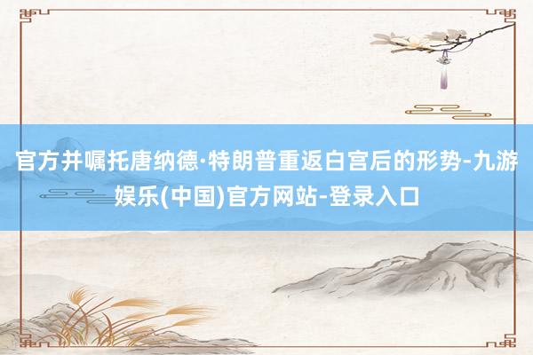 官方并嘱托唐纳德·特朗普重返白宫后的形势-九游娱乐(中国)官方网站-登录入口
