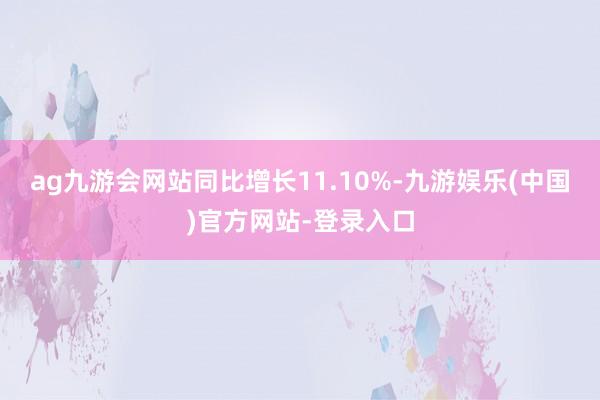 ag九游会网站同比增长11.10%-九游娱乐(中国)官方网站-登录入口