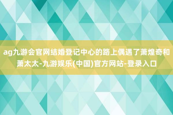 ag九游会官网结婚登记中心的路上偶遇了萧煌奇和萧太太-九游娱乐(中国)官方网站-登录入口