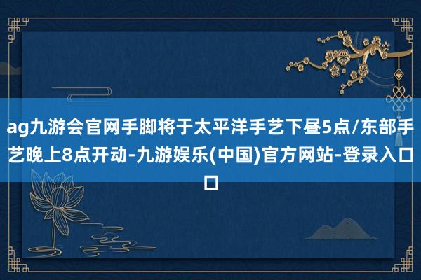 ag九游会官网手脚将于太平洋手艺下昼5点/东部手艺晚上8点开动-九游娱乐(中国)官方网站-登录入口