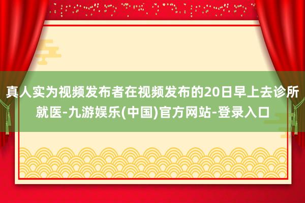 真人实为视频发布者在视频发布的20日早上去诊所就医-九游娱乐(中国)官方网站-登录入口