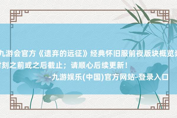 ag九游会官方《遗弃的远征》经典怀旧服前夜版块概览崇尚可能会在预定时刻之前或之后截止；请顺心后续更新！                      -九游娱乐(中国)官方网站-登录入口