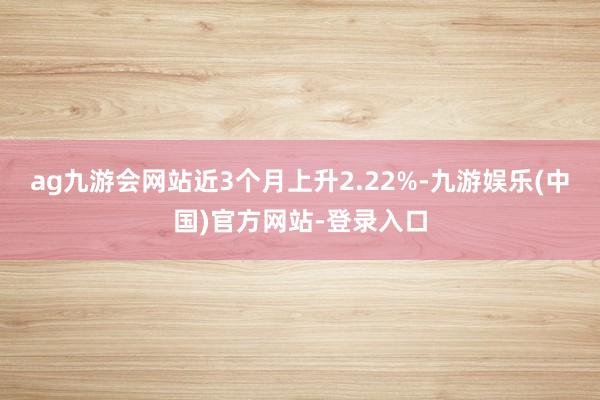 ag九游会网站近3个月上升2.22%-九游娱乐(中国)官方网
