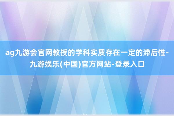 ag九游会官网教授的学科实质存在一定的滞后性-九游娱乐(中国)官方网站-登录入口
